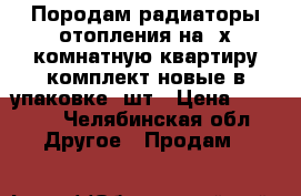 Породам радиаторы отопления на 2х комнатную квартиру комплект новые в упаковке 4шт › Цена ­ 2 000 - Челябинская обл. Другое » Продам   